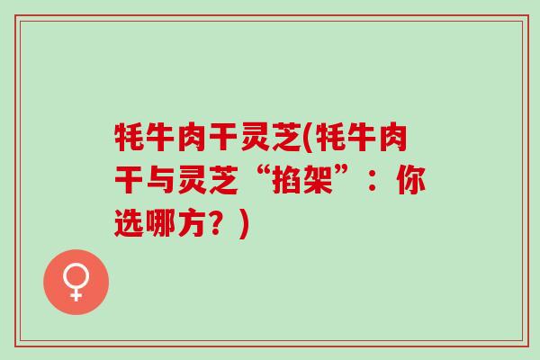 牦牛肉干灵芝(牦牛肉干与灵芝“掐架”：你选哪方？)