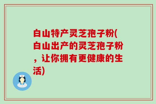 白山特产灵芝孢子粉(白山出产的灵芝孢子粉，让你拥有更健康的生活)