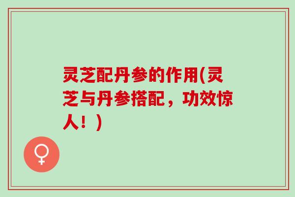 灵芝配丹参的作用(灵芝与丹参搭配，功效惊人！)