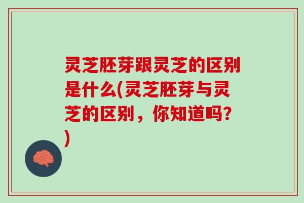 灵芝胚芽跟灵芝的区别是什么(灵芝胚芽与灵芝的区别，你知道吗？)