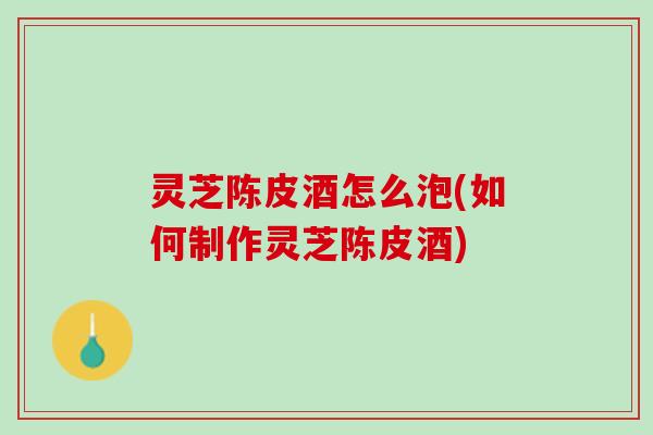 灵芝陈皮酒怎么泡(如何制作灵芝陈皮酒)