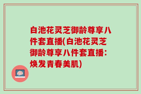 白池花灵芝御龄尊享八件套直播(白池花灵芝御龄尊享八件套直播：焕发青春美肌)