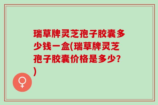 瑞草牌灵芝孢子胶囊多少钱一盒(瑞草牌灵芝孢子胶囊价格是多少？)