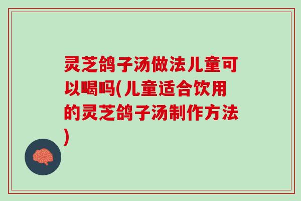 灵芝鸽子汤做法儿童可以喝吗(儿童适合饮用的灵芝鸽子汤制作方法)