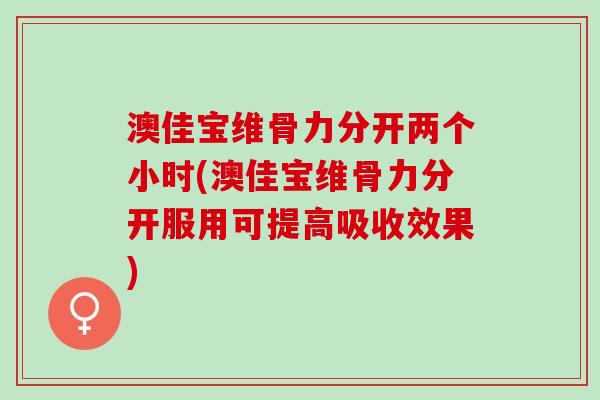 澳佳宝维骨力分开两个小时(澳佳宝维骨力分开服用可提高吸收效果)