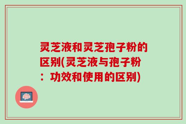 灵芝液和灵芝孢子粉的区别(灵芝液与孢子粉：功效和使用的区别)