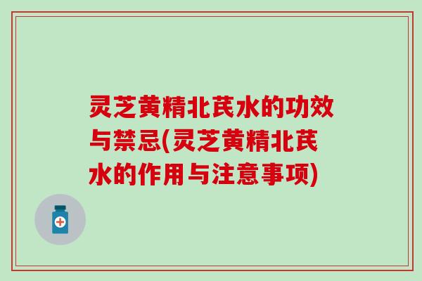灵芝黄精北芪水的功效与禁忌(灵芝黄精北芪水的作用与注意事项)