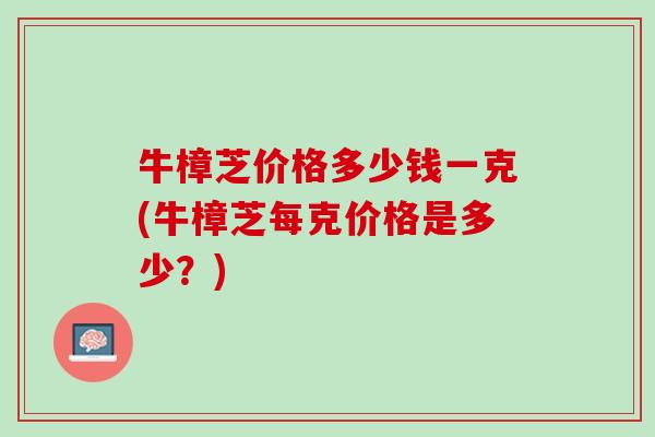 牛樟芝价格多少钱一克(牛樟芝每克价格是多少？)