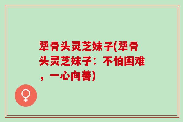 犟骨头灵芝妹子(犟骨头灵芝妹子：不怕困难，一心向善)