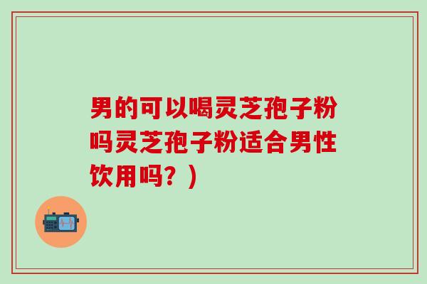 男的可以喝灵芝孢子粉吗灵芝孢子粉适合男性饮用吗？)