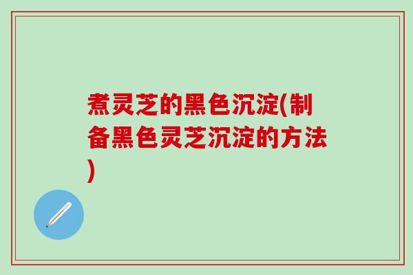 煮灵芝的黑色沉淀(制备黑色灵芝沉淀的方法)