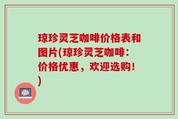 琼珍灵芝咖啡价格表和图片(琼珍灵芝咖啡：价格优惠，欢迎选购！)