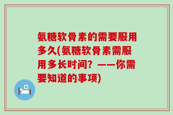 氨糖软骨素的需要服用多久(氨糖软骨素需服用多长时间？——你需要知道的事项)