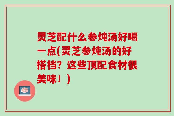 灵芝配什么参炖汤好喝一点(灵芝参炖汤的好搭档？这些顶配食材很美味！)
