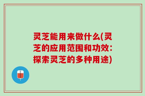 灵芝能用来做什么(灵芝的应用范围和功效：探索灵芝的多种用途)