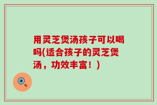 用灵芝煲汤孩子可以喝吗(适合孩子的灵芝煲汤，功效丰富！)