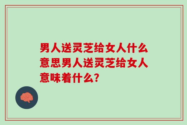 男人送灵芝给女人什么意思男人送灵芝给女人意味着什么？