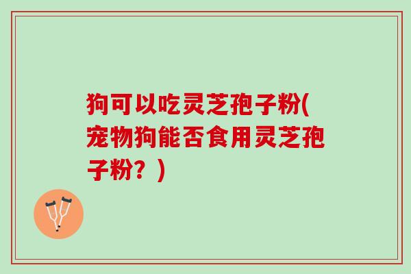 狗可以吃灵芝孢子粉(宠物狗能否食用灵芝孢子粉？)