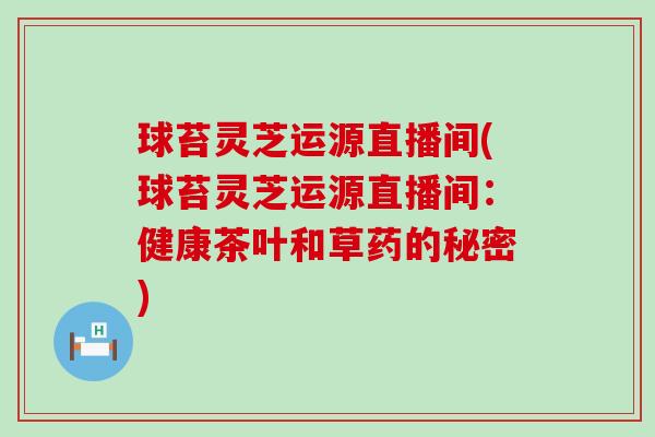 球苔灵芝运源直播间(球苔灵芝运源直播间：健康茶叶和草药的秘密)