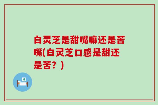 白灵芝是甜嘴嘛还是苦嘴(白灵芝口感是甜还是苦？)