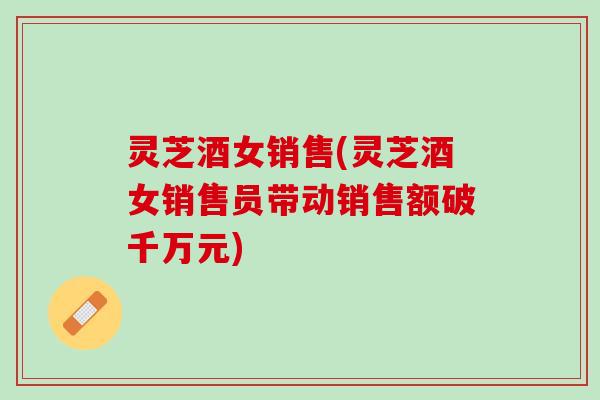 灵芝酒女销售(灵芝酒女销售员带动销售额破千万元)