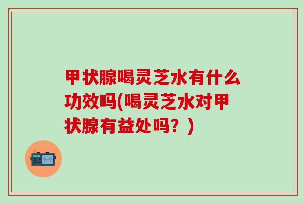 甲状腺喝灵芝水有什么功效吗(喝灵芝水对甲状腺有益处吗？)