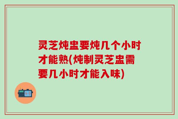 灵芝炖盅要炖几个小时才能熟(炖制灵芝盅需要几小时才能入味)