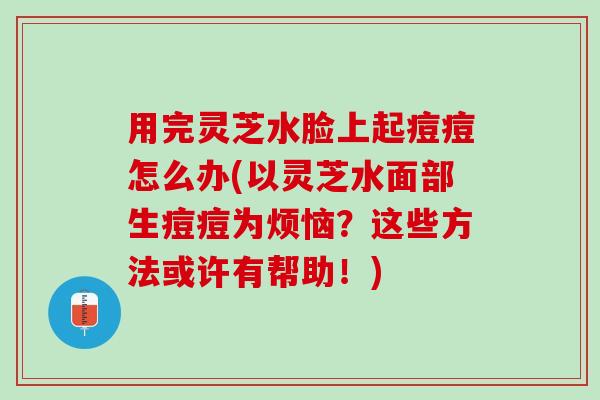 用完灵芝水脸上起痘痘怎么办(以灵芝水面部生痘痘为烦恼？这些方法或许有帮助！)