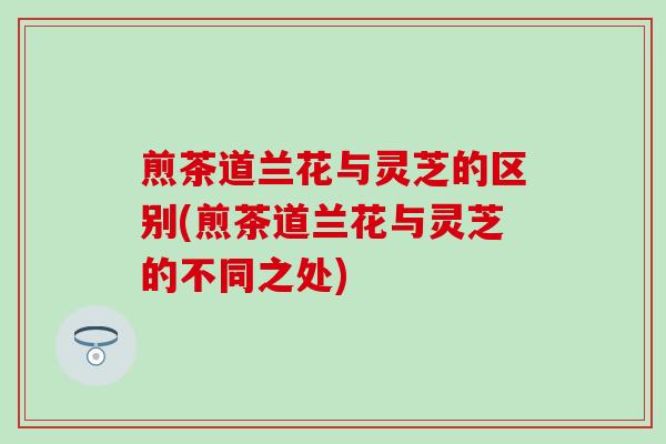 煎茶道兰花与灵芝的区别(煎茶道兰花与灵芝的不同之处)
