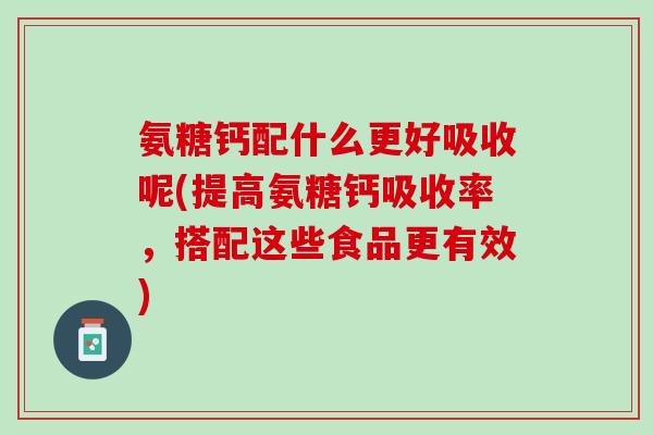 氨糖钙配什么更好吸收呢(提高氨糖钙吸收率，搭配这些食品更有效)