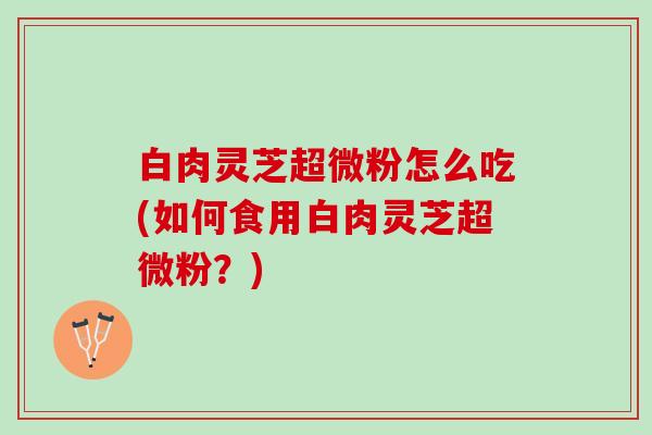白肉灵芝超微粉怎么吃(如何食用白肉灵芝超微粉？)