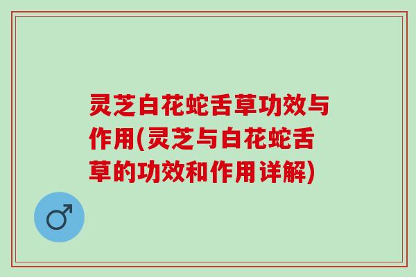 灵芝白花蛇舌草功效与作用(灵芝与白花蛇舌草的功效和作用详解)