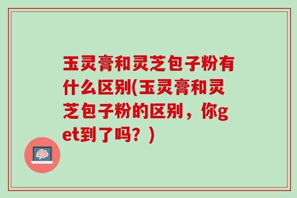 玉灵膏和灵芝包子粉有什么区别(玉灵膏和灵芝包子粉的区别，你get到了吗？)