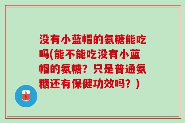 没有小蓝帽的氨糖能吃吗(能不能吃没有小蓝帽的氨糖？只是普通氨糖还有保健功效吗？)