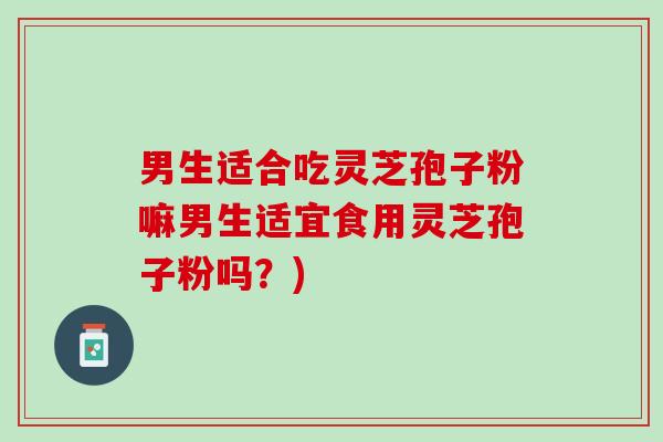 男生适合吃灵芝孢子粉嘛男生适宜食用灵芝孢子粉吗？)