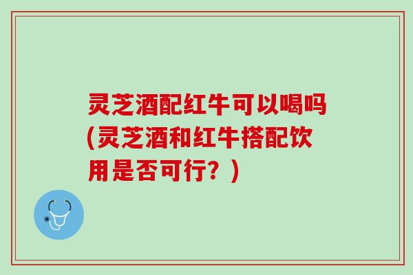 灵芝酒配红牛可以喝吗(灵芝酒和红牛搭配饮用是否可行？)