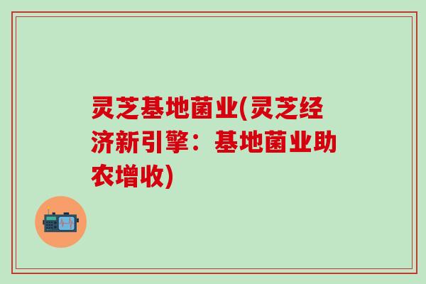 灵芝基地菌业(灵芝经济新引擎：基地菌业助农增收)