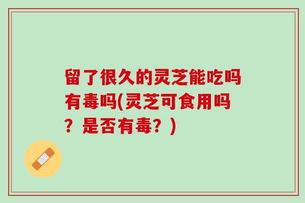 留了很久的灵芝能吃吗有毒吗(灵芝可食用吗？是否有毒？)