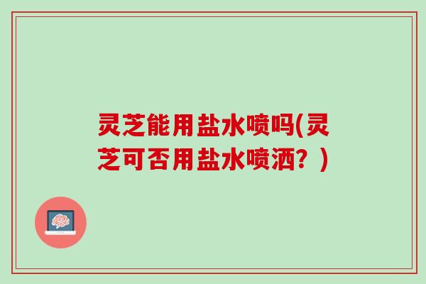 灵芝能用盐水喷吗(灵芝可否用盐水喷洒？)