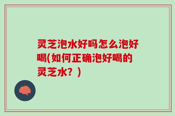 灵芝泡水好吗怎么泡好喝(如何正确泡好喝的灵芝水？)