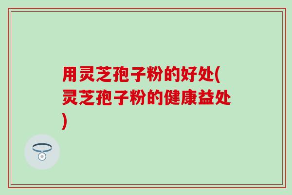 用灵芝孢子粉的好处(灵芝孢子粉的健康益处)
