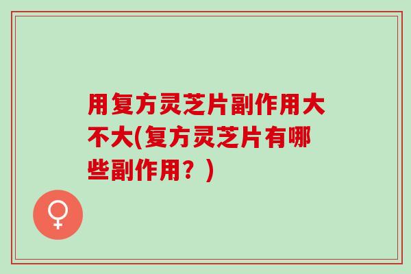 用复方灵芝片副作用大不大(复方灵芝片有哪些副作用？)