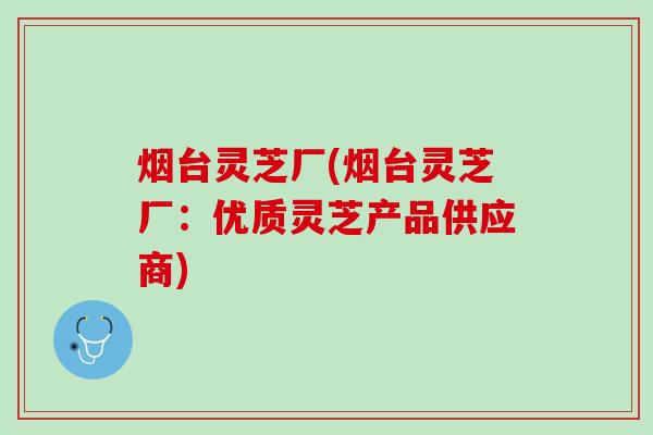 烟台灵芝厂(烟台灵芝厂：优质灵芝产品供应商)