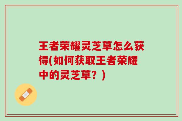 王者荣耀灵芝草怎么获得(如何获取王者荣耀中的灵芝草？)
