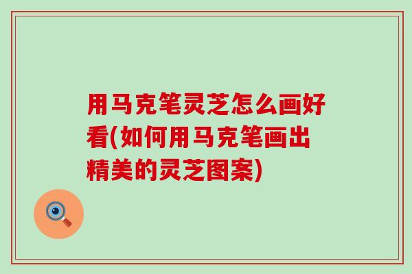 用马克笔灵芝怎么画好看(如何用马克笔画出精美的灵芝图案)