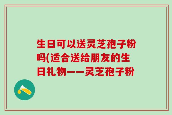 生日可以送灵芝孢子粉吗(适合送给朋友的生日礼物——灵芝孢子粉