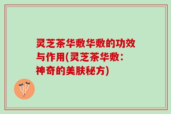 灵芝茶华敷华敷的功效与作用(灵芝茶华敷：神奇的美肤秘方)