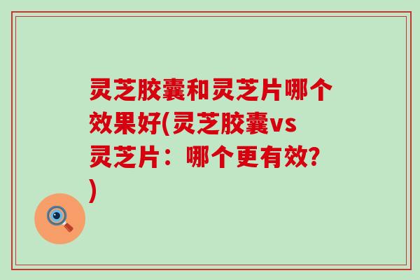 灵芝胶囊和灵芝片哪个效果好(灵芝胶囊vs灵芝片：哪个更有效？)