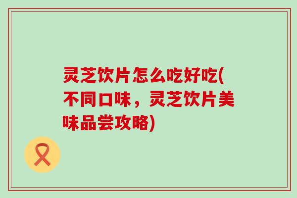 灵芝饮片怎么吃好吃(不同口味，灵芝饮片美味品尝攻略)