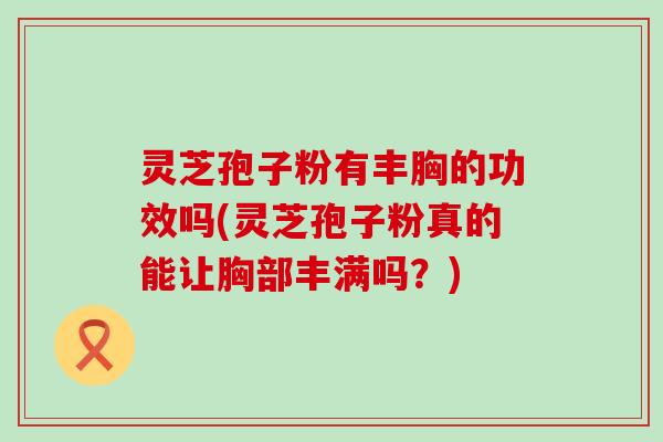 灵芝孢子粉有丰胸的功效吗(灵芝孢子粉真的能让胸部丰满吗？)